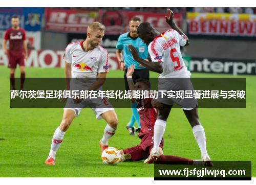 萨尔茨堡足球俱乐部在年轻化战略推动下实现显著进展与突破