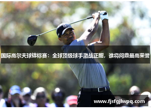 国际高尔夫球锦标赛：全球顶级球手激战正酣，谁将问鼎最高荣誉