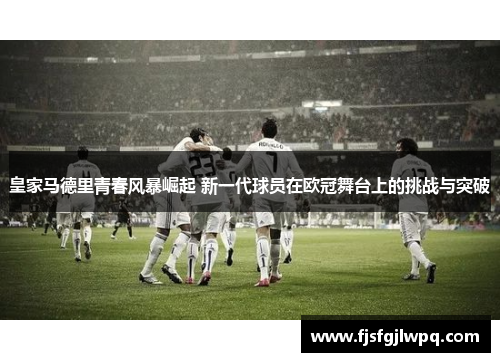 皇家马德里青春风暴崛起 新一代球员在欧冠舞台上的挑战与突破