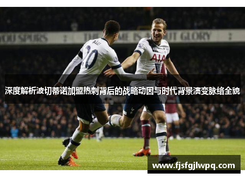 深度解析波切蒂诺加盟热刺背后的战略动因与时代背景演变脉络全貌 深度解析波切蒂诺加盟热刺背后的战略动因与时代背景演变脉络全貌