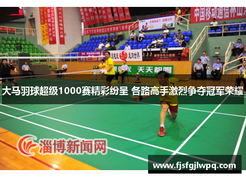 大马羽球超级1000赛精彩纷呈 各路高手激烈争夺冠军荣耀 大马羽球超级1000赛精彩纷呈 各路高手激烈争夺冠军荣耀