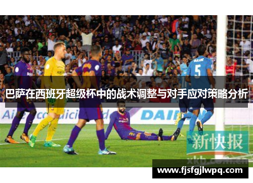 巴萨在西班牙超级杯中的战术调整与对手应对策略分析 巴萨在西班牙超级杯中的战术调整与对手应对策略分析